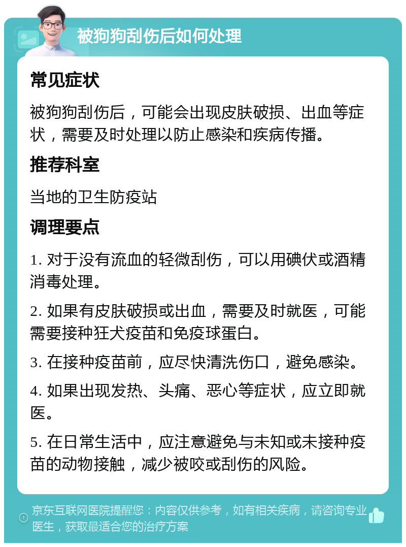 被狗狗刮伤后如何处理 常见症状 被狗狗刮伤后，可能会出现皮肤破损、出血等症状，需要及时处理以防止感染和疾病传播。 推荐科室 当地的卫生防疫站 调理要点 1. 对于没有流血的轻微刮伤，可以用碘伏或酒精消毒处理。 2. 如果有皮肤破损或出血，需要及时就医，可能需要接种狂犬疫苗和免疫球蛋白。 3. 在接种疫苗前，应尽快清洗伤口，避免感染。 4. 如果出现发热、头痛、恶心等症状，应立即就医。 5. 在日常生活中，应注意避免与未知或未接种疫苗的动物接触，减少被咬或刮伤的风险。