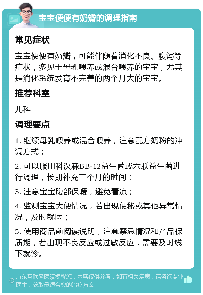 宝宝便便有奶瓣的调理指南 常见症状 宝宝便便有奶瓣，可能伴随着消化不良、腹泻等症状，多见于母乳喂养或混合喂养的宝宝，尤其是消化系统发育不完善的两个月大的宝宝。 推荐科室 儿科 调理要点 1. 继续母乳喂养或混合喂养，注意配方奶粉的冲调方式； 2. 可以服用科汉森BB-12益生菌或六联益生菌进行调理，长期补充三个月的时间； 3. 注意宝宝腹部保暖，避免着凉； 4. 监测宝宝大便情况，若出现便秘或其他异常情况，及时就医； 5. 使用商品前阅读说明，注意禁忌情况和产品保质期，若出现不良反应或过敏反应，需要及时线下就诊。