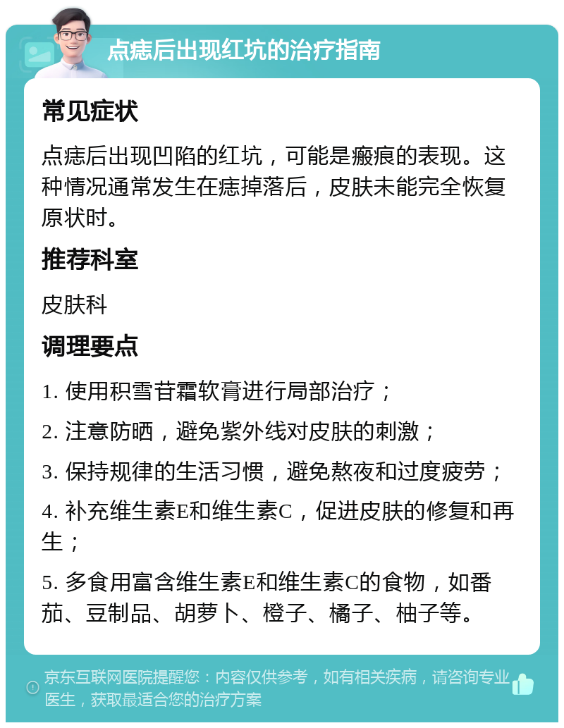 点痣后出现红坑的治疗指南 常见症状 点痣后出现凹陷的红坑，可能是瘢痕的表现。这种情况通常发生在痣掉落后，皮肤未能完全恢复原状时。 推荐科室 皮肤科 调理要点 1. 使用积雪苷霜软膏进行局部治疗； 2. 注意防晒，避免紫外线对皮肤的刺激； 3. 保持规律的生活习惯，避免熬夜和过度疲劳； 4. 补充维生素E和维生素C，促进皮肤的修复和再生； 5. 多食用富含维生素E和维生素C的食物，如番茄、豆制品、胡萝卜、橙子、橘子、柚子等。