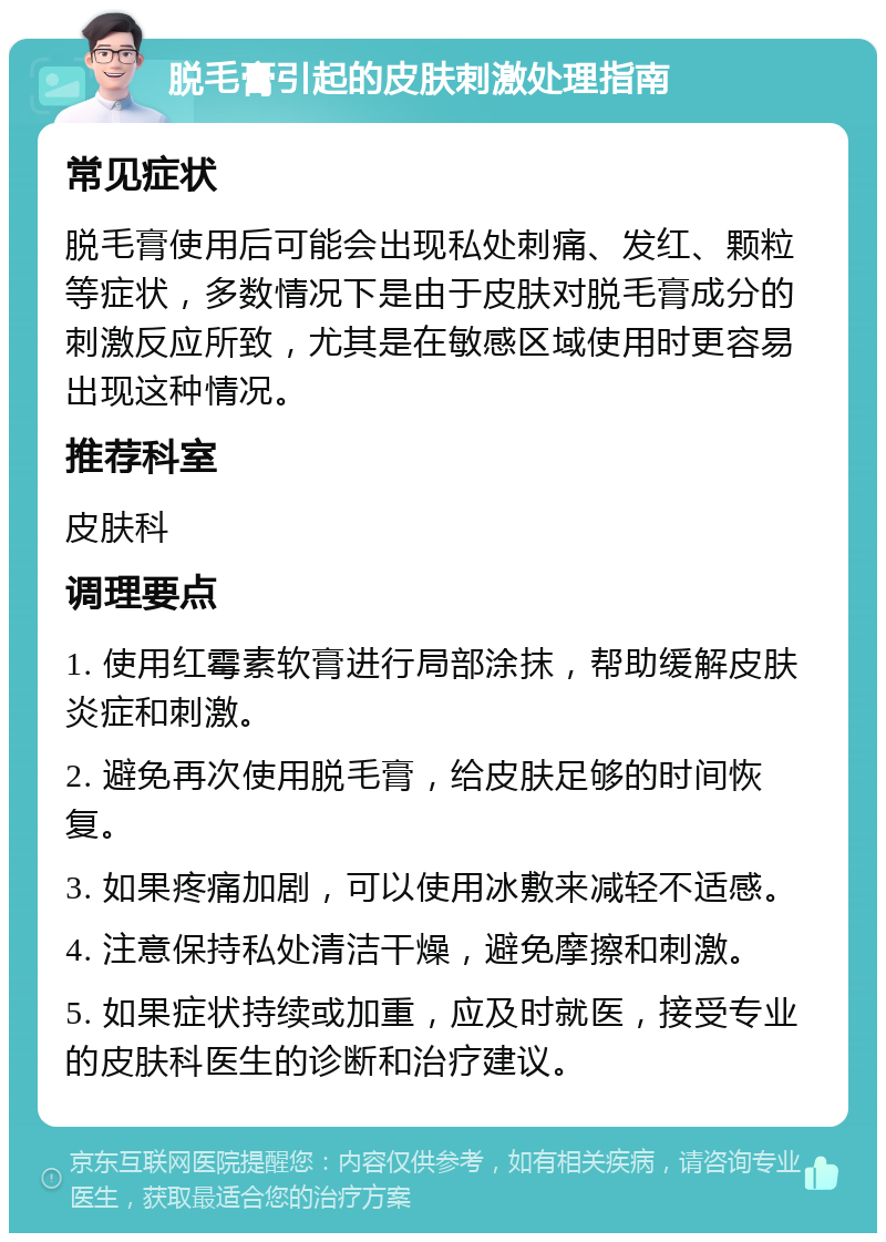 脱毛膏引起的皮肤刺激处理指南 常见症状 脱毛膏使用后可能会出现私处刺痛、发红、颗粒等症状，多数情况下是由于皮肤对脱毛膏成分的刺激反应所致，尤其是在敏感区域使用时更容易出现这种情况。 推荐科室 皮肤科 调理要点 1. 使用红霉素软膏进行局部涂抹，帮助缓解皮肤炎症和刺激。 2. 避免再次使用脱毛膏，给皮肤足够的时间恢复。 3. 如果疼痛加剧，可以使用冰敷来减轻不适感。 4. 注意保持私处清洁干燥，避免摩擦和刺激。 5. 如果症状持续或加重，应及时就医，接受专业的皮肤科医生的诊断和治疗建议。