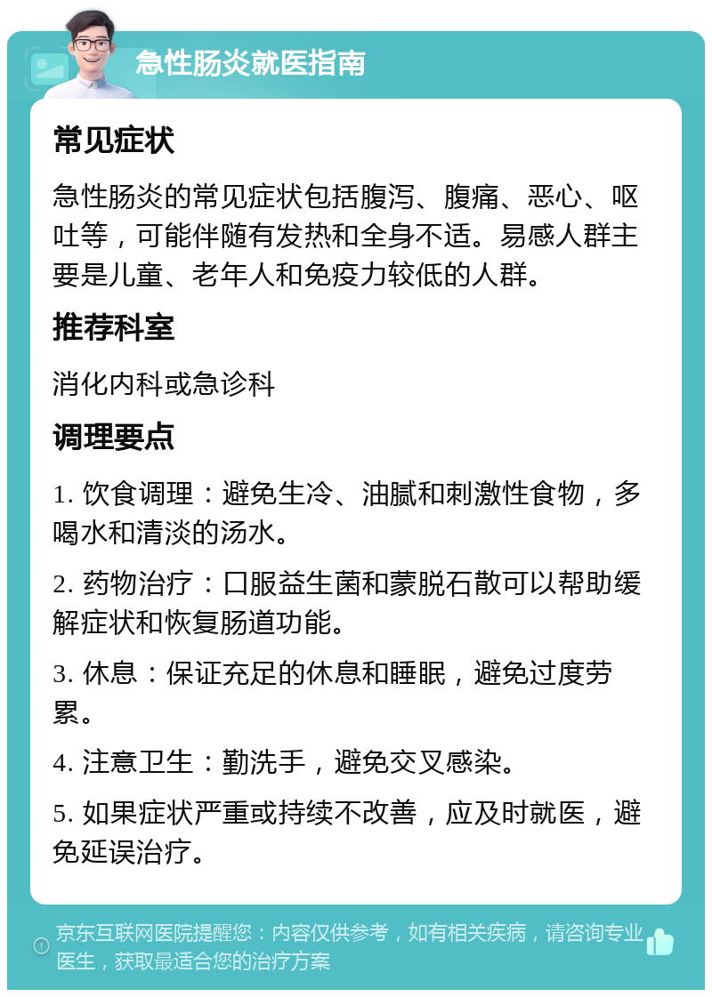 急性肠炎就医指南 常见症状 急性肠炎的常见症状包括腹泻、腹痛、恶心、呕吐等，可能伴随有发热和全身不适。易感人群主要是儿童、老年人和免疫力较低的人群。 推荐科室 消化内科或急诊科 调理要点 1. 饮食调理：避免生冷、油腻和刺激性食物，多喝水和清淡的汤水。 2. 药物治疗：口服益生菌和蒙脱石散可以帮助缓解症状和恢复肠道功能。 3. 休息：保证充足的休息和睡眠，避免过度劳累。 4. 注意卫生：勤洗手，避免交叉感染。 5. 如果症状严重或持续不改善，应及时就医，避免延误治疗。