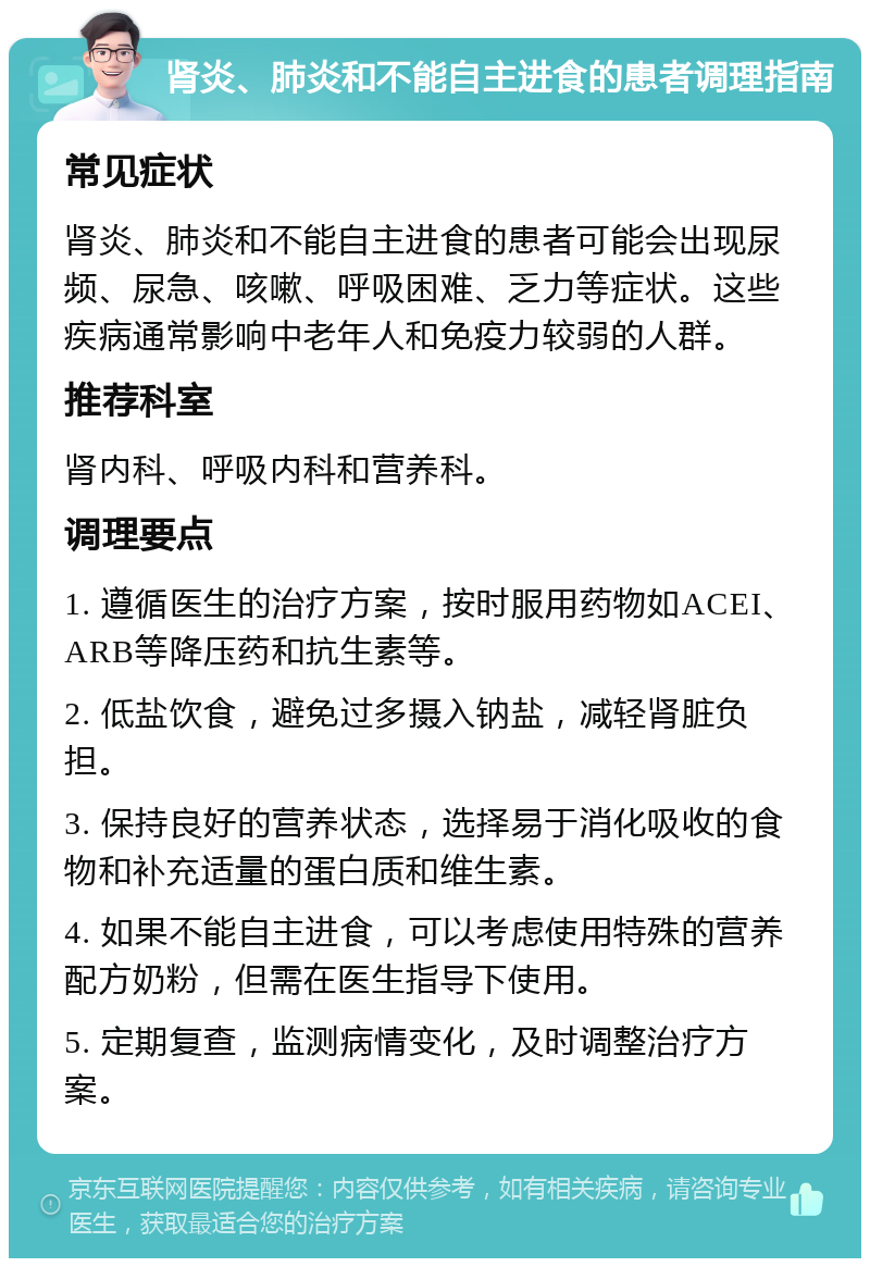 肾炎、肺炎和不能自主进食的患者调理指南 常见症状 肾炎、肺炎和不能自主进食的患者可能会出现尿频、尿急、咳嗽、呼吸困难、乏力等症状。这些疾病通常影响中老年人和免疫力较弱的人群。 推荐科室 肾内科、呼吸内科和营养科。 调理要点 1. 遵循医生的治疗方案，按时服用药物如ACEI、ARB等降压药和抗生素等。 2. 低盐饮食，避免过多摄入钠盐，减轻肾脏负担。 3. 保持良好的营养状态，选择易于消化吸收的食物和补充适量的蛋白质和维生素。 4. 如果不能自主进食，可以考虑使用特殊的营养配方奶粉，但需在医生指导下使用。 5. 定期复查，监测病情变化，及时调整治疗方案。