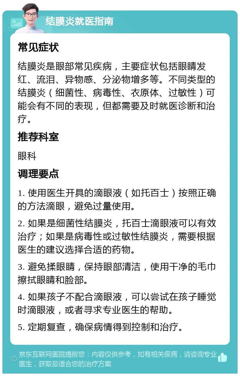 结膜炎就医指南 常见症状 结膜炎是眼部常见疾病，主要症状包括眼睛发红、流泪、异物感、分泌物增多等。不同类型的结膜炎（细菌性、病毒性、衣原体、过敏性）可能会有不同的表现，但都需要及时就医诊断和治疗。 推荐科室 眼科 调理要点 1. 使用医生开具的滴眼液（如托百士）按照正确的方法滴眼，避免过量使用。 2. 如果是细菌性结膜炎，托百士滴眼液可以有效治疗；如果是病毒性或过敏性结膜炎，需要根据医生的建议选择合适的药物。 3. 避免揉眼睛，保持眼部清洁，使用干净的毛巾擦拭眼睛和脸部。 4. 如果孩子不配合滴眼液，可以尝试在孩子睡觉时滴眼液，或者寻求专业医生的帮助。 5. 定期复查，确保病情得到控制和治疗。