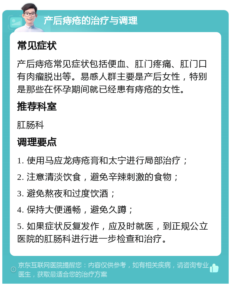 产后痔疮的治疗与调理 常见症状 产后痔疮常见症状包括便血、肛门疼痛、肛门口有肉瘤脱出等。易感人群主要是产后女性，特别是那些在怀孕期间就已经患有痔疮的女性。 推荐科室 肛肠科 调理要点 1. 使用马应龙痔疮膏和太宁进行局部治疗； 2. 注意清淡饮食，避免辛辣刺激的食物； 3. 避免熬夜和过度饮酒； 4. 保持大便通畅，避免久蹲； 5. 如果症状反复发作，应及时就医，到正规公立医院的肛肠科进行进一步检查和治疗。