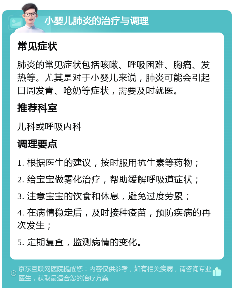 小婴儿肺炎的治疗与调理 常见症状 肺炎的常见症状包括咳嗽、呼吸困难、胸痛、发热等。尤其是对于小婴儿来说，肺炎可能会引起口周发青、呛奶等症状，需要及时就医。 推荐科室 儿科或呼吸内科 调理要点 1. 根据医生的建议，按时服用抗生素等药物； 2. 给宝宝做雾化治疗，帮助缓解呼吸道症状； 3. 注意宝宝的饮食和休息，避免过度劳累； 4. 在病情稳定后，及时接种疫苗，预防疾病的再次发生； 5. 定期复查，监测病情的变化。