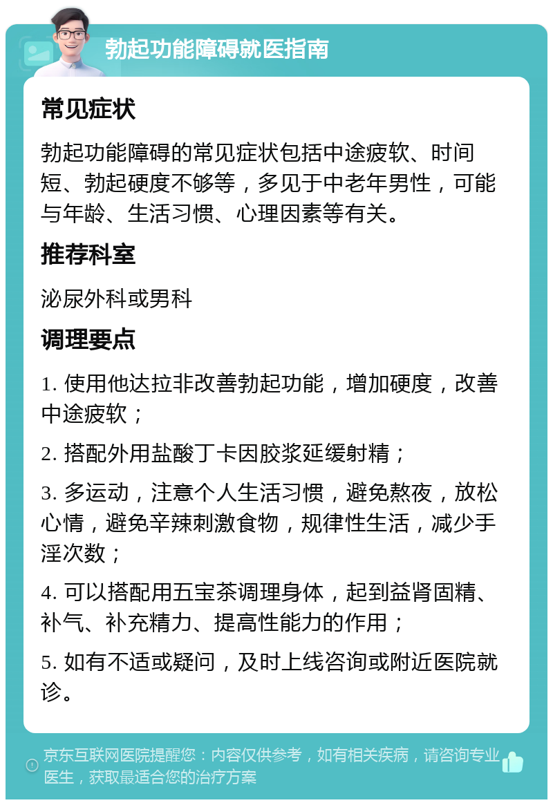 勃起功能障碍就医指南 常见症状 勃起功能障碍的常见症状包括中途疲软、时间短、勃起硬度不够等，多见于中老年男性，可能与年龄、生活习惯、心理因素等有关。 推荐科室 泌尿外科或男科 调理要点 1. 使用他达拉非改善勃起功能，增加硬度，改善中途疲软； 2. 搭配外用盐酸丁卡因胶浆延缓射精； 3. 多运动，注意个人生活习惯，避免熬夜，放松心情，避免辛辣刺激食物，规律性生活，减少手淫次数； 4. 可以搭配用五宝茶调理身体，起到益肾固精、补气、补充精力、提高性能力的作用； 5. 如有不适或疑问，及时上线咨询或附近医院就诊。