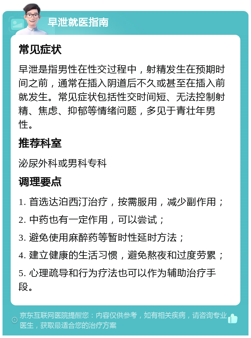 早泄就医指南 常见症状 早泄是指男性在性交过程中，射精发生在预期时间之前，通常在插入阴道后不久或甚至在插入前就发生。常见症状包括性交时间短、无法控制射精、焦虑、抑郁等情绪问题，多见于青壮年男性。 推荐科室 泌尿外科或男科专科 调理要点 1. 首选达泊西汀治疗，按需服用，减少副作用； 2. 中药也有一定作用，可以尝试； 3. 避免使用麻醉药等暂时性延时方法； 4. 建立健康的生活习惯，避免熬夜和过度劳累； 5. 心理疏导和行为疗法也可以作为辅助治疗手段。