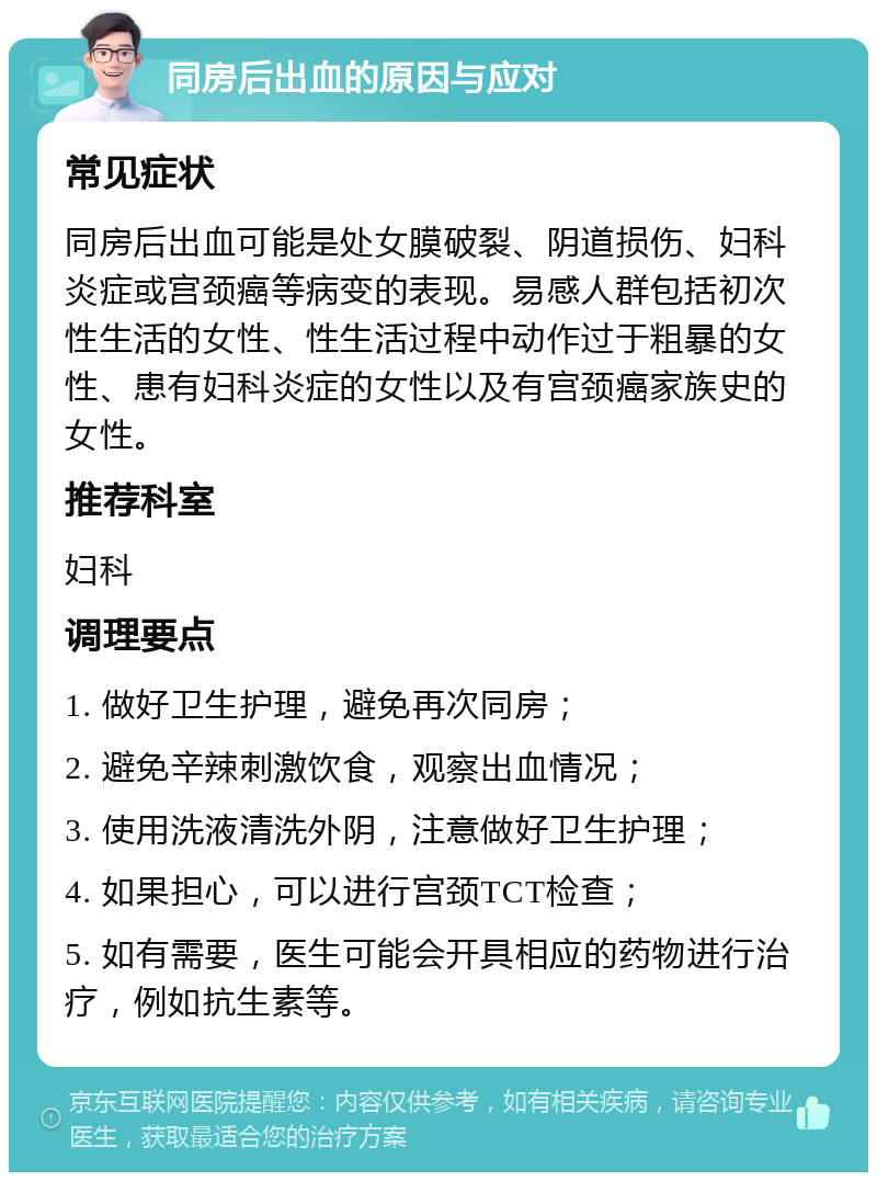 同房后出血的原因与应对 常见症状 同房后出血可能是处女膜破裂、阴道损伤、妇科炎症或宫颈癌等病变的表现。易感人群包括初次性生活的女性、性生活过程中动作过于粗暴的女性、患有妇科炎症的女性以及有宫颈癌家族史的女性。 推荐科室 妇科 调理要点 1. 做好卫生护理，避免再次同房； 2. 避免辛辣刺激饮食，观察出血情况； 3. 使用洗液清洗外阴，注意做好卫生护理； 4. 如果担心，可以进行宫颈TCT检查； 5. 如有需要，医生可能会开具相应的药物进行治疗，例如抗生素等。