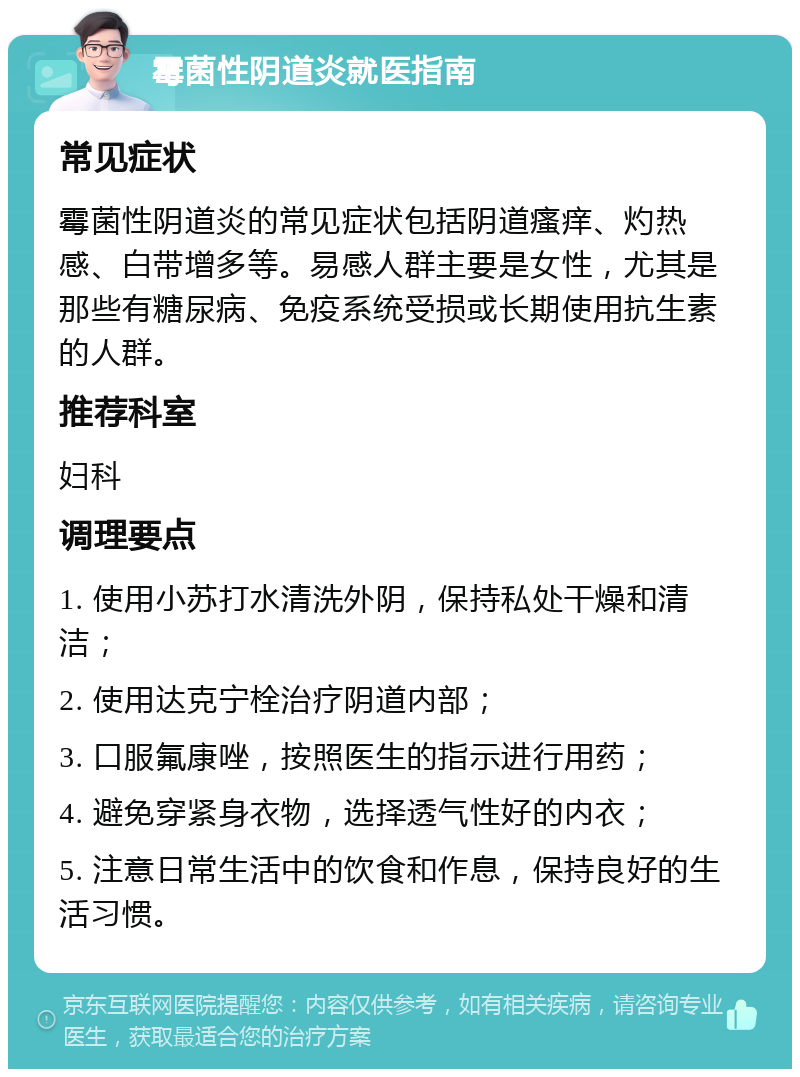 霉菌性阴道炎就医指南 常见症状 霉菌性阴道炎的常见症状包括阴道瘙痒、灼热感、白带增多等。易感人群主要是女性，尤其是那些有糖尿病、免疫系统受损或长期使用抗生素的人群。 推荐科室 妇科 调理要点 1. 使用小苏打水清洗外阴，保持私处干燥和清洁； 2. 使用达克宁栓治疗阴道内部； 3. 口服氟康唑，按照医生的指示进行用药； 4. 避免穿紧身衣物，选择透气性好的内衣； 5. 注意日常生活中的饮食和作息，保持良好的生活习惯。