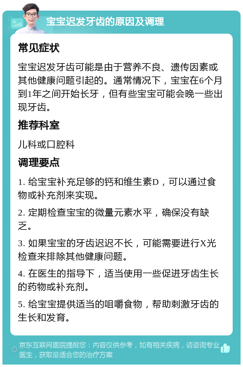 宝宝迟发牙齿的原因及调理 常见症状 宝宝迟发牙齿可能是由于营养不良、遗传因素或其他健康问题引起的。通常情况下，宝宝在6个月到1年之间开始长牙，但有些宝宝可能会晚一些出现牙齿。 推荐科室 儿科或口腔科 调理要点 1. 给宝宝补充足够的钙和维生素D，可以通过食物或补充剂来实现。 2. 定期检查宝宝的微量元素水平，确保没有缺乏。 3. 如果宝宝的牙齿迟迟不长，可能需要进行X光检查来排除其他健康问题。 4. 在医生的指导下，适当使用一些促进牙齿生长的药物或补充剂。 5. 给宝宝提供适当的咀嚼食物，帮助刺激牙齿的生长和发育。