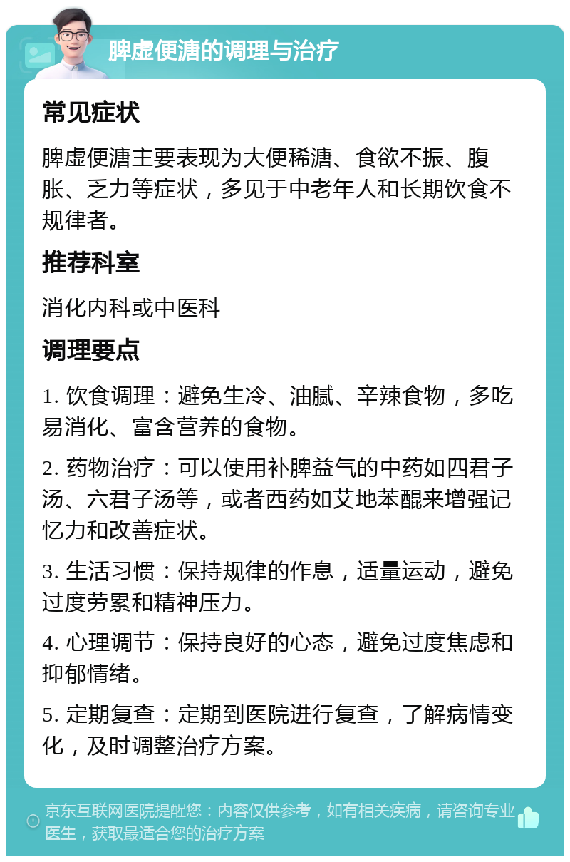 脾虚便溏的调理与治疗 常见症状 脾虚便溏主要表现为大便稀溏、食欲不振、腹胀、乏力等症状，多见于中老年人和长期饮食不规律者。 推荐科室 消化内科或中医科 调理要点 1. 饮食调理：避免生冷、油腻、辛辣食物，多吃易消化、富含营养的食物。 2. 药物治疗：可以使用补脾益气的中药如四君子汤、六君子汤等，或者西药如艾地苯醌来增强记忆力和改善症状。 3. 生活习惯：保持规律的作息，适量运动，避免过度劳累和精神压力。 4. 心理调节：保持良好的心态，避免过度焦虑和抑郁情绪。 5. 定期复查：定期到医院进行复查，了解病情变化，及时调整治疗方案。