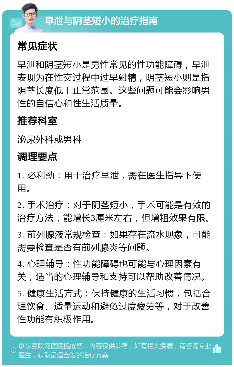 早泄与阴茎短小的治疗指南 常见症状 早泄和阴茎短小是男性常见的性功能障碍，早泄表现为在性交过程中过早射精，阴茎短小则是指阴茎长度低于正常范围。这些问题可能会影响男性的自信心和性生活质量。 推荐科室 泌尿外科或男科 调理要点 1. 必利劲：用于治疗早泄，需在医生指导下使用。 2. 手术治疗：对于阴茎短小，手术可能是有效的治疗方法，能增长3厘米左右，但增粗效果有限。 3. 前列腺液常规检查：如果存在流水现象，可能需要检查是否有前列腺炎等问题。 4. 心理辅导：性功能障碍也可能与心理因素有关，适当的心理辅导和支持可以帮助改善情况。 5. 健康生活方式：保持健康的生活习惯，包括合理饮食、适量运动和避免过度疲劳等，对于改善性功能有积极作用。