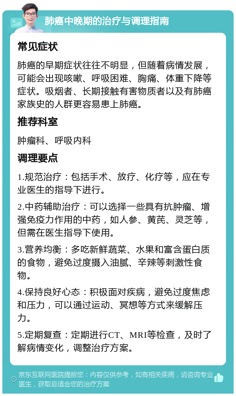 肺癌中晚期的治疗与调理指南 常见症状 肺癌的早期症状往往不明显，但随着病情发展，可能会出现咳嗽、呼吸困难、胸痛、体重下降等症状。吸烟者、长期接触有害物质者以及有肺癌家族史的人群更容易患上肺癌。 推荐科室 肿瘤科、呼吸内科 调理要点 1.规范治疗：包括手术、放疗、化疗等，应在专业医生的指导下进行。 2.中药辅助治疗：可以选择一些具有抗肿瘤、增强免疫力作用的中药，如人参、黄芪、灵芝等，但需在医生指导下使用。 3.营养均衡：多吃新鲜蔬菜、水果和富含蛋白质的食物，避免过度摄入油腻、辛辣等刺激性食物。 4.保持良好心态：积极面对疾病，避免过度焦虑和压力，可以通过运动、冥想等方式来缓解压力。 5.定期复查：定期进行CT、MRI等检查，及时了解病情变化，调整治疗方案。