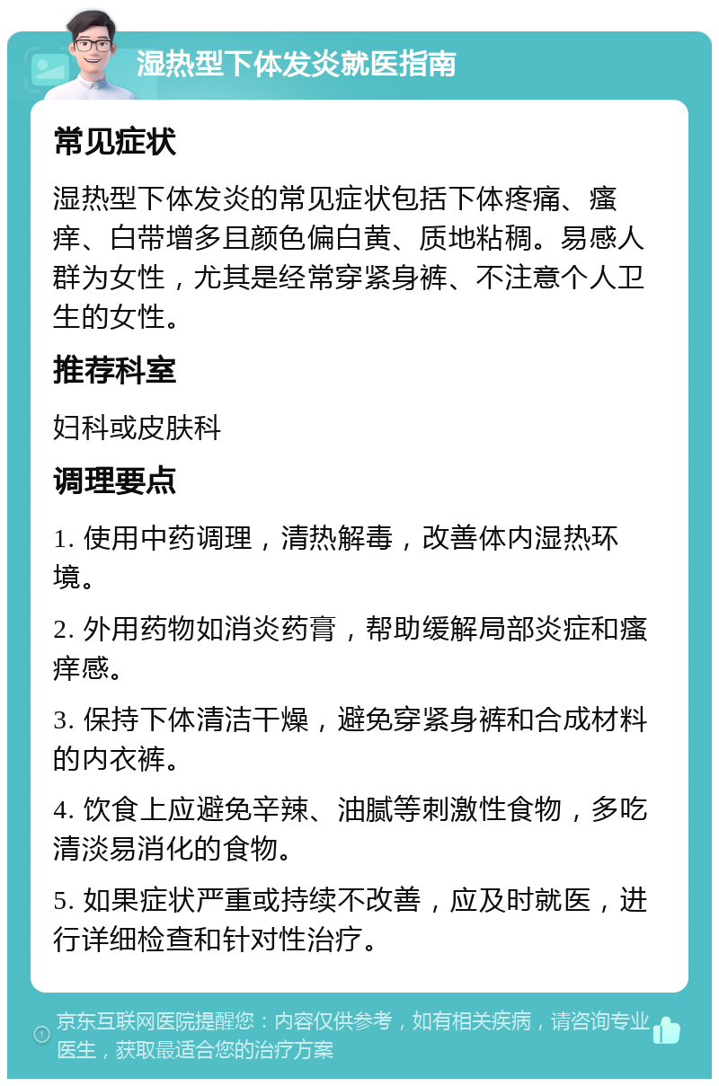 湿热型下体发炎就医指南 常见症状 湿热型下体发炎的常见症状包括下体疼痛、瘙痒、白带增多且颜色偏白黄、质地粘稠。易感人群为女性，尤其是经常穿紧身裤、不注意个人卫生的女性。 推荐科室 妇科或皮肤科 调理要点 1. 使用中药调理，清热解毒，改善体内湿热环境。 2. 外用药物如消炎药膏，帮助缓解局部炎症和瘙痒感。 3. 保持下体清洁干燥，避免穿紧身裤和合成材料的内衣裤。 4. 饮食上应避免辛辣、油腻等刺激性食物，多吃清淡易消化的食物。 5. 如果症状严重或持续不改善，应及时就医，进行详细检查和针对性治疗。