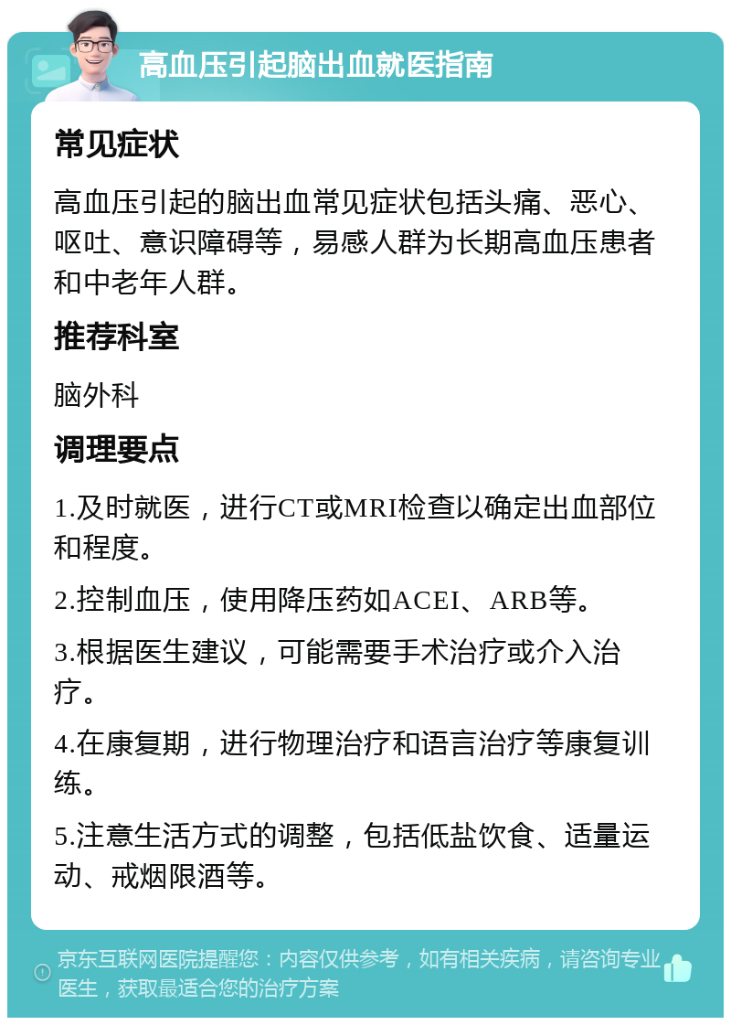 高血压引起脑出血就医指南 常见症状 高血压引起的脑出血常见症状包括头痛、恶心、呕吐、意识障碍等，易感人群为长期高血压患者和中老年人群。 推荐科室 脑外科 调理要点 1.及时就医，进行CT或MRI检查以确定出血部位和程度。 2.控制血压，使用降压药如ACEI、ARB等。 3.根据医生建议，可能需要手术治疗或介入治疗。 4.在康复期，进行物理治疗和语言治疗等康复训练。 5.注意生活方式的调整，包括低盐饮食、适量运动、戒烟限酒等。