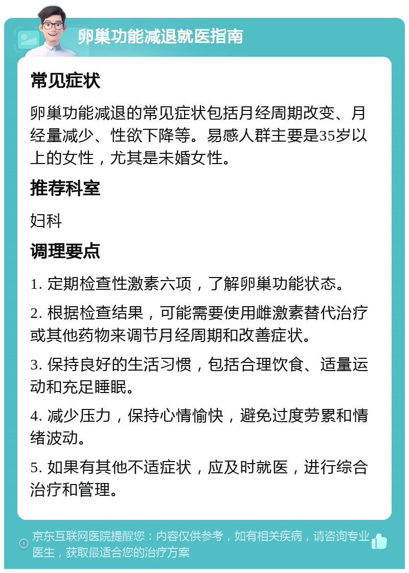 卵巢功能减退就医指南 常见症状 卵巢功能减退的常见症状包括月经周期改变、月经量减少、性欲下降等。易感人群主要是35岁以上的女性，尤其是未婚女性。 推荐科室 妇科 调理要点 1. 定期检查性激素六项，了解卵巢功能状态。 2. 根据检查结果，可能需要使用雌激素替代治疗或其他药物来调节月经周期和改善症状。 3. 保持良好的生活习惯，包括合理饮食、适量运动和充足睡眠。 4. 减少压力，保持心情愉快，避免过度劳累和情绪波动。 5. 如果有其他不适症状，应及时就医，进行综合治疗和管理。