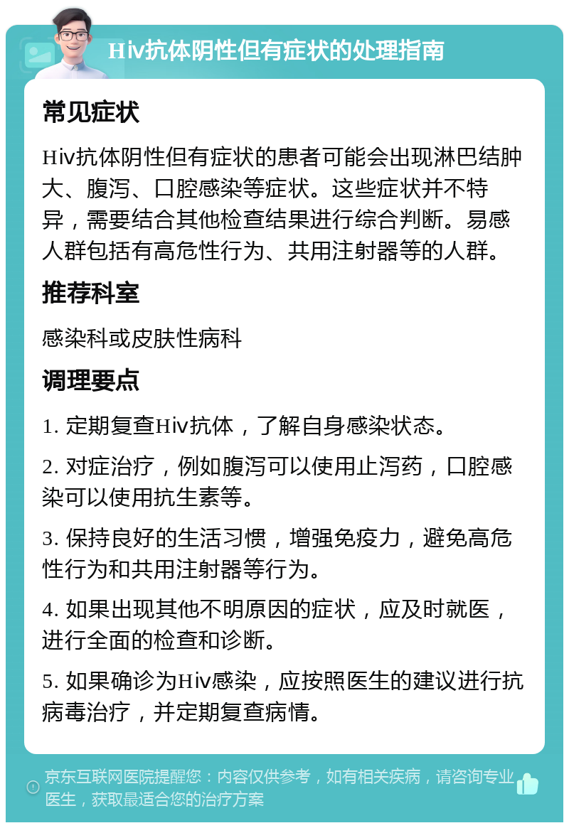 Hⅳ抗体阴性但有症状的处理指南 常见症状 Hⅳ抗体阴性但有症状的患者可能会出现淋巴结肿大、腹泻、口腔感染等症状。这些症状并不特异，需要结合其他检查结果进行综合判断。易感人群包括有高危性行为、共用注射器等的人群。 推荐科室 感染科或皮肤性病科 调理要点 1. 定期复查Hⅳ抗体，了解自身感染状态。 2. 对症治疗，例如腹泻可以使用止泻药，口腔感染可以使用抗生素等。 3. 保持良好的生活习惯，增强免疫力，避免高危性行为和共用注射器等行为。 4. 如果出现其他不明原因的症状，应及时就医，进行全面的检查和诊断。 5. 如果确诊为Hⅳ感染，应按照医生的建议进行抗病毒治疗，并定期复查病情。