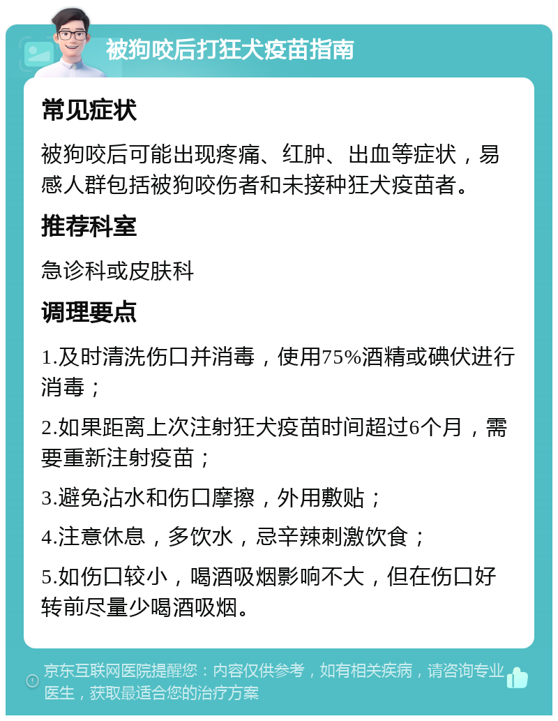 被狗咬后打狂犬疫苗指南 常见症状 被狗咬后可能出现疼痛、红肿、出血等症状，易感人群包括被狗咬伤者和未接种狂犬疫苗者。 推荐科室 急诊科或皮肤科 调理要点 1.及时清洗伤口并消毒，使用75%酒精或碘伏进行消毒； 2.如果距离上次注射狂犬疫苗时间超过6个月，需要重新注射疫苗； 3.避免沾水和伤口摩擦，外用敷贴； 4.注意休息，多饮水，忌辛辣刺激饮食； 5.如伤口较小，喝酒吸烟影响不大，但在伤口好转前尽量少喝酒吸烟。