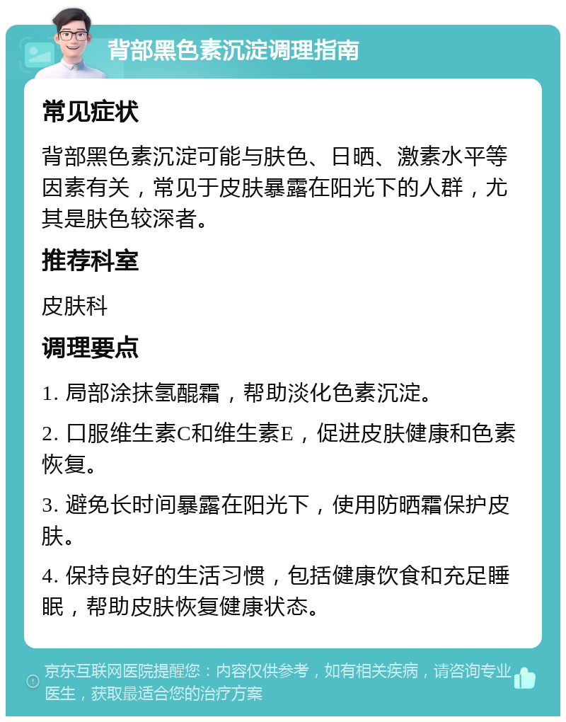 背部黑色素沉淀调理指南 常见症状 背部黑色素沉淀可能与肤色、日晒、激素水平等因素有关，常见于皮肤暴露在阳光下的人群，尤其是肤色较深者。 推荐科室 皮肤科 调理要点 1. 局部涂抹氢醌霜，帮助淡化色素沉淀。 2. 口服维生素C和维生素E，促进皮肤健康和色素恢复。 3. 避免长时间暴露在阳光下，使用防晒霜保护皮肤。 4. 保持良好的生活习惯，包括健康饮食和充足睡眠，帮助皮肤恢复健康状态。