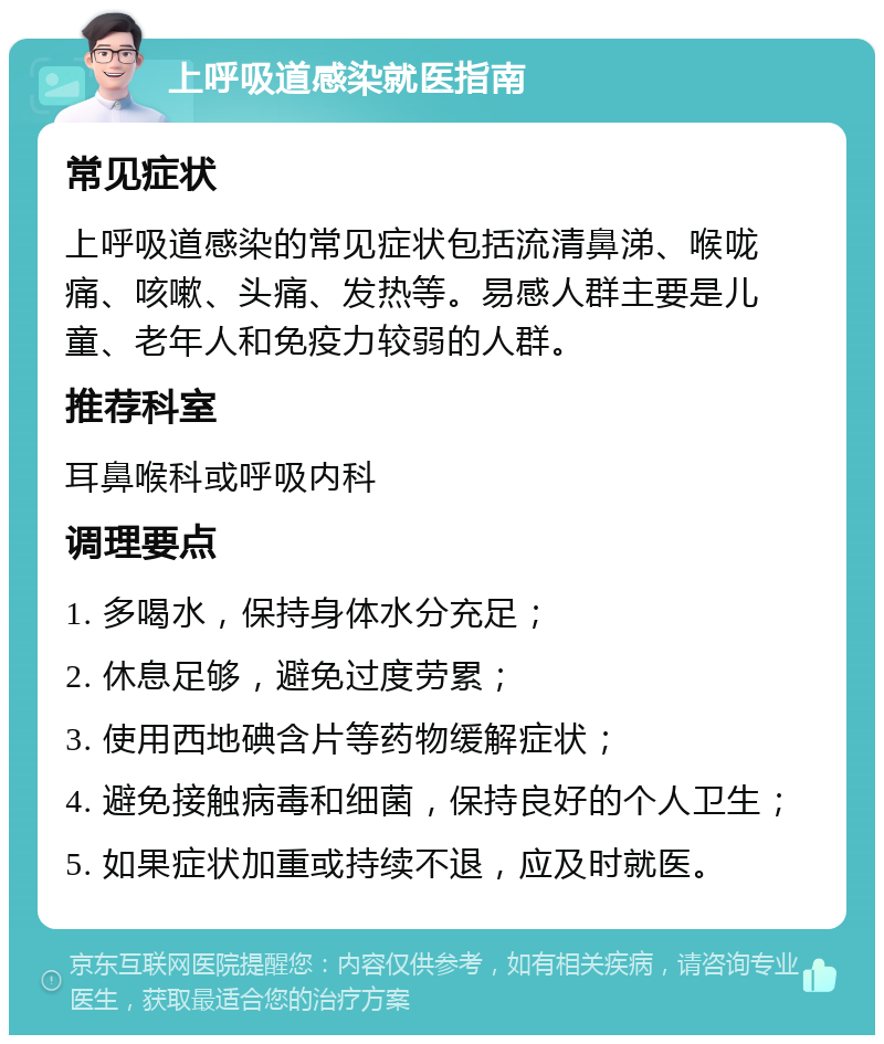 上呼吸道感染就医指南 常见症状 上呼吸道感染的常见症状包括流清鼻涕、喉咙痛、咳嗽、头痛、发热等。易感人群主要是儿童、老年人和免疫力较弱的人群。 推荐科室 耳鼻喉科或呼吸内科 调理要点 1. 多喝水，保持身体水分充足； 2. 休息足够，避免过度劳累； 3. 使用西地碘含片等药物缓解症状； 4. 避免接触病毒和细菌，保持良好的个人卫生； 5. 如果症状加重或持续不退，应及时就医。