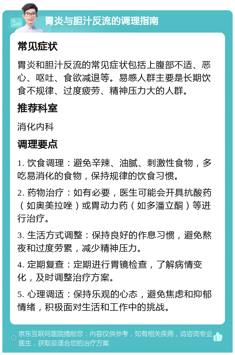 胃炎与胆汁反流的调理指南 常见症状 胃炎和胆汁反流的常见症状包括上腹部不适、恶心、呕吐、食欲减退等。易感人群主要是长期饮食不规律、过度疲劳、精神压力大的人群。 推荐科室 消化内科 调理要点 1. 饮食调理：避免辛辣、油腻、刺激性食物，多吃易消化的食物，保持规律的饮食习惯。 2. 药物治疗：如有必要，医生可能会开具抗酸药（如奥美拉唑）或胃动力药（如多潘立酮）等进行治疗。 3. 生活方式调整：保持良好的作息习惯，避免熬夜和过度劳累，减少精神压力。 4. 定期复查：定期进行胃镜检查，了解病情变化，及时调整治疗方案。 5. 心理调适：保持乐观的心态，避免焦虑和抑郁情绪，积极面对生活和工作中的挑战。