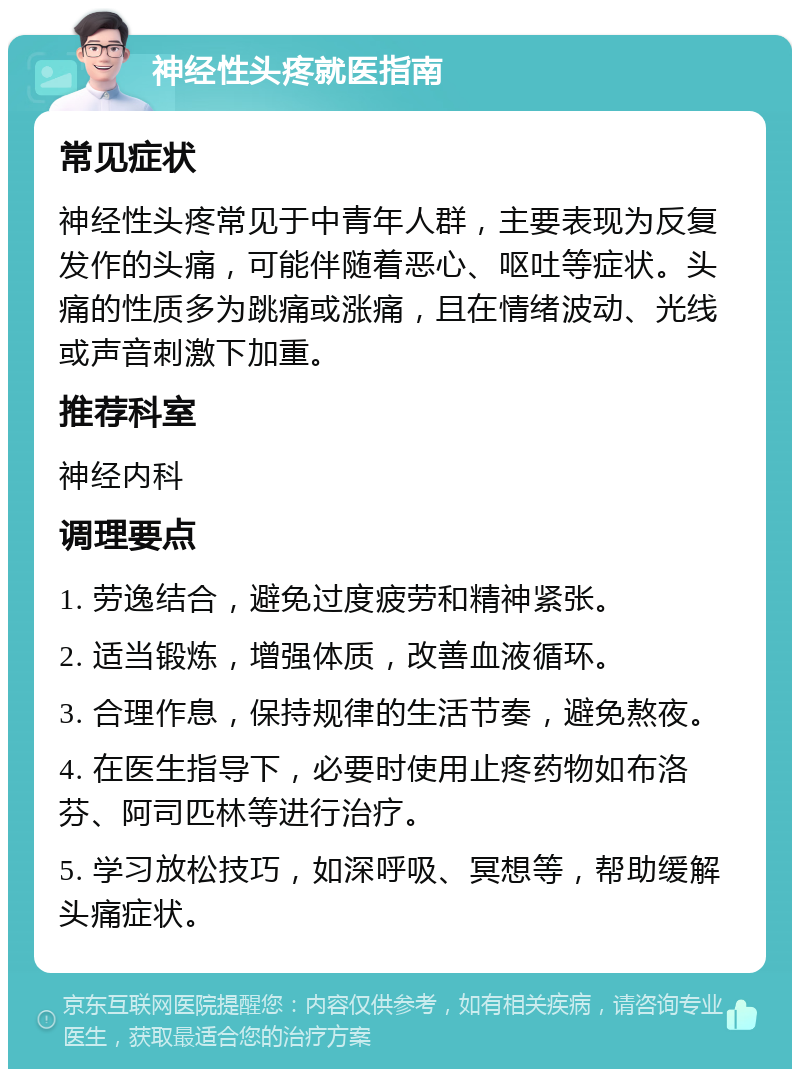 神经性头疼就医指南 常见症状 神经性头疼常见于中青年人群，主要表现为反复发作的头痛，可能伴随着恶心、呕吐等症状。头痛的性质多为跳痛或涨痛，且在情绪波动、光线或声音刺激下加重。 推荐科室 神经内科 调理要点 1. 劳逸结合，避免过度疲劳和精神紧张。 2. 适当锻炼，增强体质，改善血液循环。 3. 合理作息，保持规律的生活节奏，避免熬夜。 4. 在医生指导下，必要时使用止疼药物如布洛芬、阿司匹林等进行治疗。 5. 学习放松技巧，如深呼吸、冥想等，帮助缓解头痛症状。