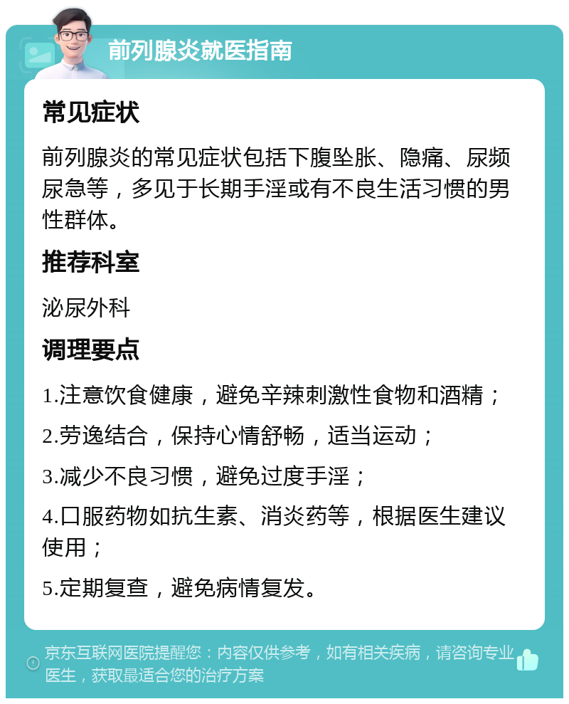 前列腺炎就医指南 常见症状 前列腺炎的常见症状包括下腹坠胀、隐痛、尿频尿急等，多见于长期手淫或有不良生活习惯的男性群体。 推荐科室 泌尿外科 调理要点 1.注意饮食健康，避免辛辣刺激性食物和酒精； 2.劳逸结合，保持心情舒畅，适当运动； 3.减少不良习惯，避免过度手淫； 4.口服药物如抗生素、消炎药等，根据医生建议使用； 5.定期复查，避免病情复发。