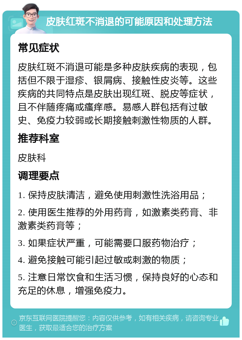 皮肤红斑不消退的可能原因和处理方法 常见症状 皮肤红斑不消退可能是多种皮肤疾病的表现，包括但不限于湿疹、银屑病、接触性皮炎等。这些疾病的共同特点是皮肤出现红斑、脱皮等症状，且不伴随疼痛或瘙痒感。易感人群包括有过敏史、免疫力较弱或长期接触刺激性物质的人群。 推荐科室 皮肤科 调理要点 1. 保持皮肤清洁，避免使用刺激性洗浴用品； 2. 使用医生推荐的外用药膏，如激素类药膏、非激素类药膏等； 3. 如果症状严重，可能需要口服药物治疗； 4. 避免接触可能引起过敏或刺激的物质； 5. 注意日常饮食和生活习惯，保持良好的心态和充足的休息，增强免疫力。