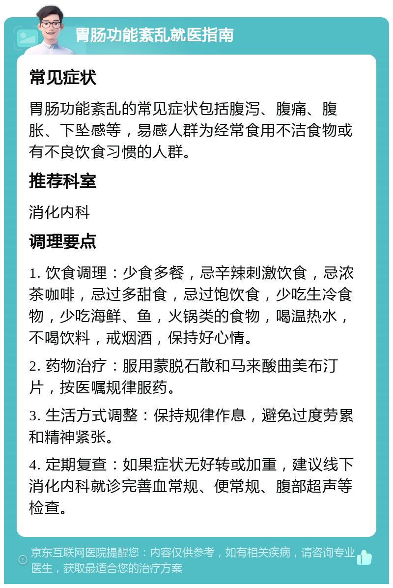 胃肠功能紊乱就医指南 常见症状 胃肠功能紊乱的常见症状包括腹泻、腹痛、腹胀、下坠感等，易感人群为经常食用不洁食物或有不良饮食习惯的人群。 推荐科室 消化内科 调理要点 1. 饮食调理：少食多餐，忌辛辣刺激饮食，忌浓茶咖啡，忌过多甜食，忌过饱饮食，少吃生冷食物，少吃海鲜、鱼，火锅类的食物，喝温热水，不喝饮料，戒烟酒，保持好心情。 2. 药物治疗：服用蒙脱石散和马来酸曲美布汀片，按医嘱规律服药。 3. 生活方式调整：保持规律作息，避免过度劳累和精神紧张。 4. 定期复查：如果症状无好转或加重，建议线下消化内科就诊完善血常规、便常规、腹部超声等检查。