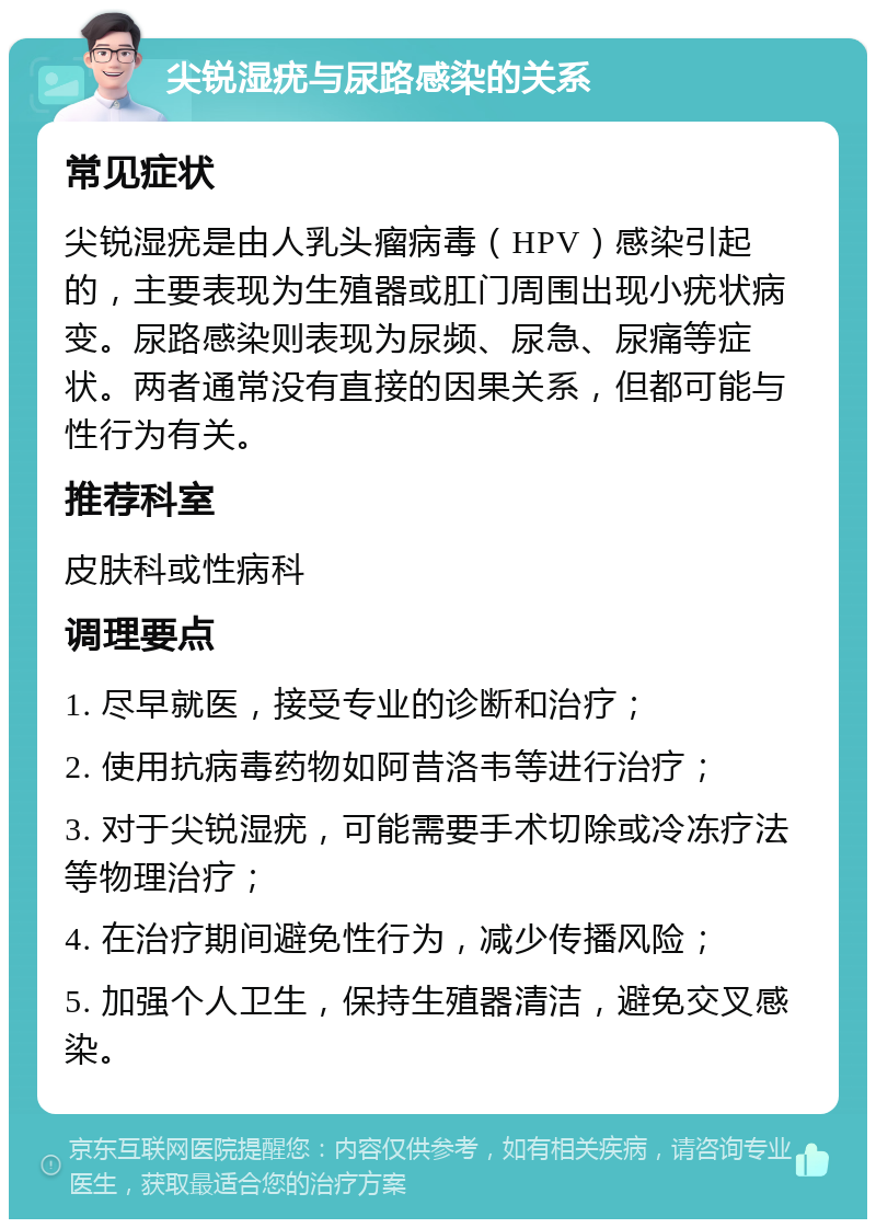 尖锐湿疣与尿路感染的关系 常见症状 尖锐湿疣是由人乳头瘤病毒（HPV）感染引起的，主要表现为生殖器或肛门周围出现小疣状病变。尿路感染则表现为尿频、尿急、尿痛等症状。两者通常没有直接的因果关系，但都可能与性行为有关。 推荐科室 皮肤科或性病科 调理要点 1. 尽早就医，接受专业的诊断和治疗； 2. 使用抗病毒药物如阿昔洛韦等进行治疗； 3. 对于尖锐湿疣，可能需要手术切除或冷冻疗法等物理治疗； 4. 在治疗期间避免性行为，减少传播风险； 5. 加强个人卫生，保持生殖器清洁，避免交叉感染。