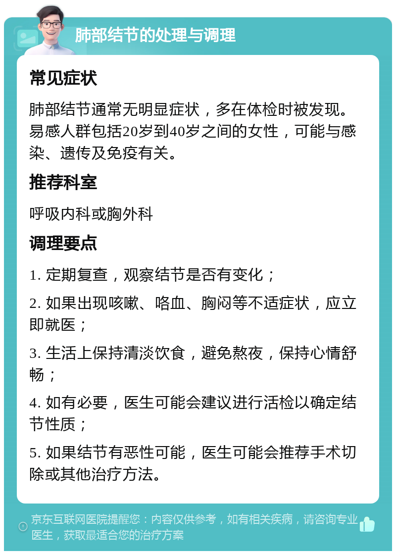 肺部结节的处理与调理 常见症状 肺部结节通常无明显症状，多在体检时被发现。易感人群包括20岁到40岁之间的女性，可能与感染、遗传及免疫有关。 推荐科室 呼吸内科或胸外科 调理要点 1. 定期复查，观察结节是否有变化； 2. 如果出现咳嗽、咯血、胸闷等不适症状，应立即就医； 3. 生活上保持清淡饮食，避免熬夜，保持心情舒畅； 4. 如有必要，医生可能会建议进行活检以确定结节性质； 5. 如果结节有恶性可能，医生可能会推荐手术切除或其他治疗方法。