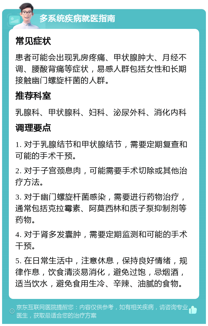 多系统疾病就医指南 常见症状 患者可能会出现乳房疼痛、甲状腺肿大、月经不调、腰酸背痛等症状，易感人群包括女性和长期接触幽门螺旋杆菌的人群。 推荐科室 乳腺科、甲状腺科、妇科、泌尿外科、消化内科 调理要点 1. 对于乳腺结节和甲状腺结节，需要定期复查和可能的手术干预。 2. 对于子宫颈息肉，可能需要手术切除或其他治疗方法。 3. 对于幽门螺旋杆菌感染，需要进行药物治疗，通常包括克拉霉素、阿莫西林和质子泵抑制剂等药物。 4. 对于肾多发囊肿，需要定期监测和可能的手术干预。 5. 在日常生活中，注意休息，保持良好情绪，规律作息，饮食清淡易消化，避免过饱，忌烟酒，适当饮水，避免食用生冷、辛辣、油腻的食物。