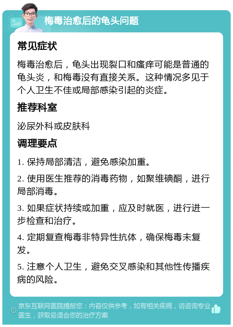 梅毒治愈后的龟头问题 常见症状 梅毒治愈后，龟头出现裂口和瘙痒可能是普通的龟头炎，和梅毒没有直接关系。这种情况多见于个人卫生不佳或局部感染引起的炎症。 推荐科室 泌尿外科或皮肤科 调理要点 1. 保持局部清洁，避免感染加重。 2. 使用医生推荐的消毒药物，如聚维碘酮，进行局部消毒。 3. 如果症状持续或加重，应及时就医，进行进一步检查和治疗。 4. 定期复查梅毒非特异性抗体，确保梅毒未复发。 5. 注意个人卫生，避免交叉感染和其他性传播疾病的风险。