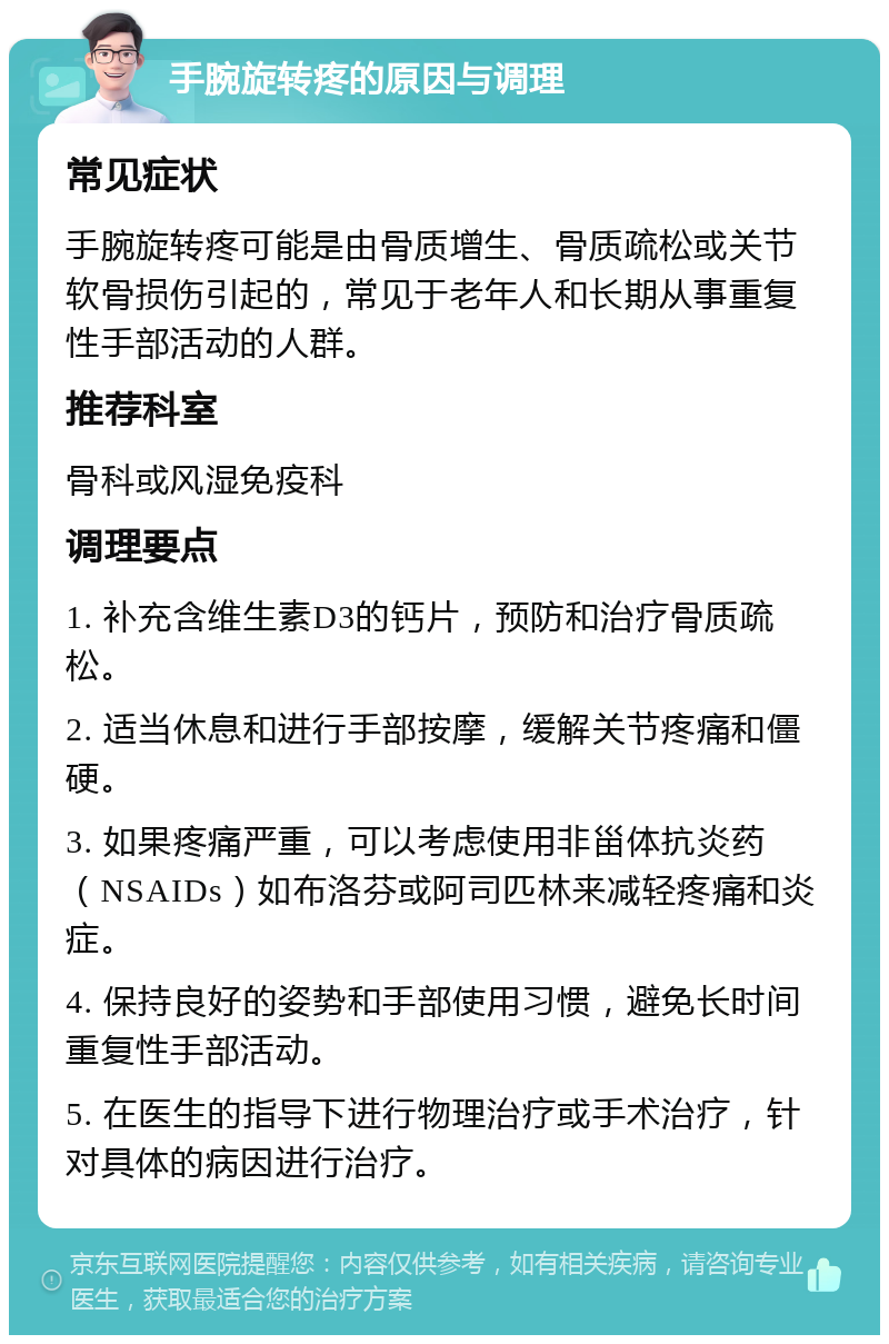 手腕旋转疼的原因与调理 常见症状 手腕旋转疼可能是由骨质增生、骨质疏松或关节软骨损伤引起的，常见于老年人和长期从事重复性手部活动的人群。 推荐科室 骨科或风湿免疫科 调理要点 1. 补充含维生素D3的钙片，预防和治疗骨质疏松。 2. 适当休息和进行手部按摩，缓解关节疼痛和僵硬。 3. 如果疼痛严重，可以考虑使用非甾体抗炎药（NSAIDs）如布洛芬或阿司匹林来减轻疼痛和炎症。 4. 保持良好的姿势和手部使用习惯，避免长时间重复性手部活动。 5. 在医生的指导下进行物理治疗或手术治疗，针对具体的病因进行治疗。