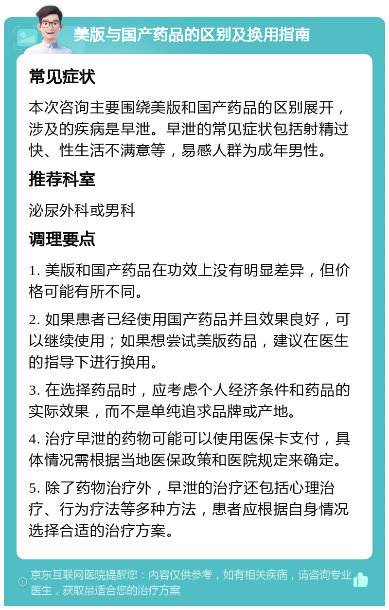 美版与国产药品的区别及换用指南 常见症状 本次咨询主要围绕美版和国产药品的区别展开，涉及的疾病是早泄。早泄的常见症状包括射精过快、性生活不满意等，易感人群为成年男性。 推荐科室 泌尿外科或男科 调理要点 1. 美版和国产药品在功效上没有明显差异，但价格可能有所不同。 2. 如果患者已经使用国产药品并且效果良好，可以继续使用；如果想尝试美版药品，建议在医生的指导下进行换用。 3. 在选择药品时，应考虑个人经济条件和药品的实际效果，而不是单纯追求品牌或产地。 4. 治疗早泄的药物可能可以使用医保卡支付，具体情况需根据当地医保政策和医院规定来确定。 5. 除了药物治疗外，早泄的治疗还包括心理治疗、行为疗法等多种方法，患者应根据自身情况选择合适的治疗方案。