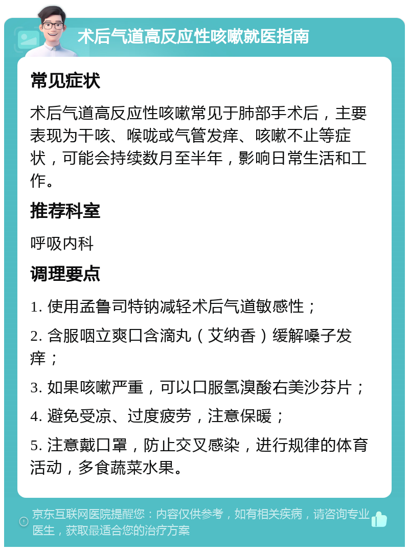 术后气道高反应性咳嗽就医指南 常见症状 术后气道高反应性咳嗽常见于肺部手术后，主要表现为干咳、喉咙或气管发痒、咳嗽不止等症状，可能会持续数月至半年，影响日常生活和工作。 推荐科室 呼吸内科 调理要点 1. 使用孟鲁司特钠减轻术后气道敏感性； 2. 含服咽立爽口含滴丸（艾纳香）缓解嗓子发痒； 3. 如果咳嗽严重，可以口服氢溴酸右美沙芬片； 4. 避免受凉、过度疲劳，注意保暖； 5. 注意戴口罩，防止交叉感染，进行规律的体育活动，多食蔬菜水果。