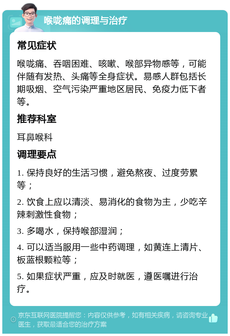 喉咙痛的调理与治疗 常见症状 喉咙痛、吞咽困难、咳嗽、喉部异物感等，可能伴随有发热、头痛等全身症状。易感人群包括长期吸烟、空气污染严重地区居民、免疫力低下者等。 推荐科室 耳鼻喉科 调理要点 1. 保持良好的生活习惯，避免熬夜、过度劳累等； 2. 饮食上应以清淡、易消化的食物为主，少吃辛辣刺激性食物； 3. 多喝水，保持喉部湿润； 4. 可以适当服用一些中药调理，如黄连上清片、板蓝根颗粒等； 5. 如果症状严重，应及时就医，遵医嘱进行治疗。