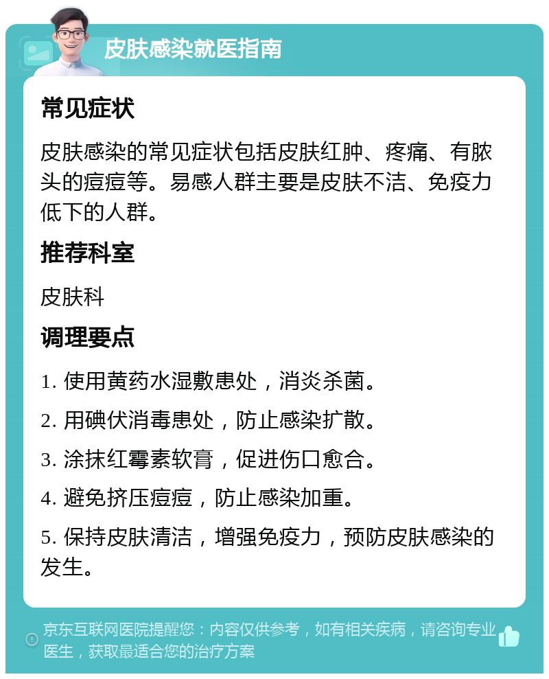 皮肤感染就医指南 常见症状 皮肤感染的常见症状包括皮肤红肿、疼痛、有脓头的痘痘等。易感人群主要是皮肤不洁、免疫力低下的人群。 推荐科室 皮肤科 调理要点 1. 使用黄药水湿敷患处，消炎杀菌。 2. 用碘伏消毒患处，防止感染扩散。 3. 涂抹红霉素软膏，促进伤口愈合。 4. 避免挤压痘痘，防止感染加重。 5. 保持皮肤清洁，增强免疫力，预防皮肤感染的发生。