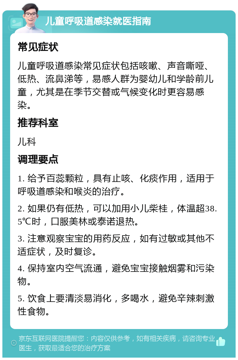 儿童呼吸道感染就医指南 常见症状 儿童呼吸道感染常见症状包括咳嗽、声音嘶哑、低热、流鼻涕等，易感人群为婴幼儿和学龄前儿童，尤其是在季节交替或气候变化时更容易感染。 推荐科室 儿科 调理要点 1. 给予百蕊颗粒，具有止咳、化痰作用，适用于呼吸道感染和喉炎的治疗。 2. 如果仍有低热，可以加用小儿柴桂，体温超38.5℃时，口服美林或泰诺退热。 3. 注意观察宝宝的用药反应，如有过敏或其他不适症状，及时复诊。 4. 保持室内空气流通，避免宝宝接触烟雾和污染物。 5. 饮食上要清淡易消化，多喝水，避免辛辣刺激性食物。