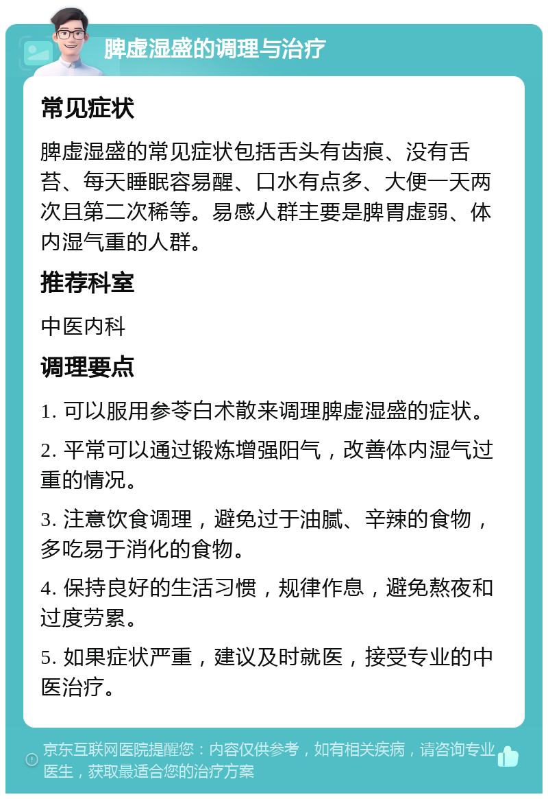 脾虚湿盛的调理与治疗 常见症状 脾虚湿盛的常见症状包括舌头有齿痕、没有舌苔、每天睡眠容易醒、口水有点多、大便一天两次且第二次稀等。易感人群主要是脾胃虚弱、体内湿气重的人群。 推荐科室 中医内科 调理要点 1. 可以服用参苓白术散来调理脾虚湿盛的症状。 2. 平常可以通过锻炼增强阳气，改善体内湿气过重的情况。 3. 注意饮食调理，避免过于油腻、辛辣的食物，多吃易于消化的食物。 4. 保持良好的生活习惯，规律作息，避免熬夜和过度劳累。 5. 如果症状严重，建议及时就医，接受专业的中医治疗。