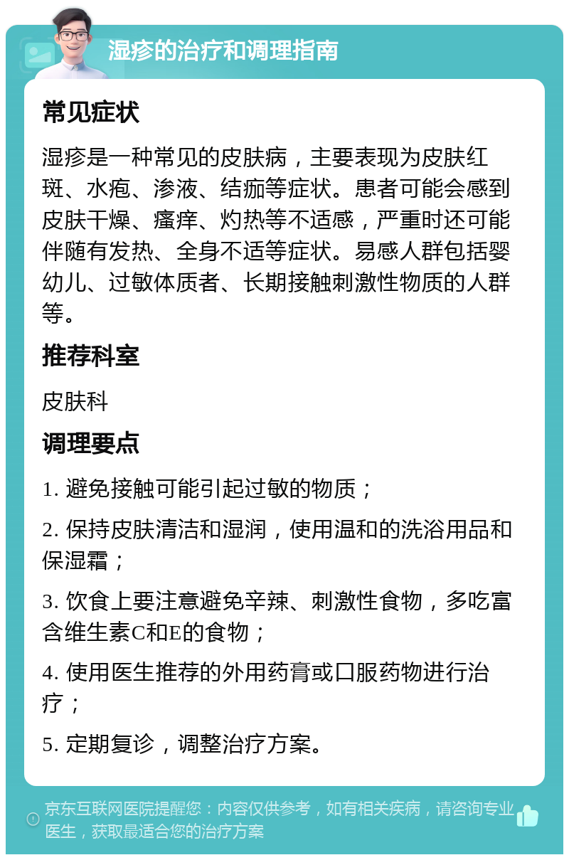 湿疹的治疗和调理指南 常见症状 湿疹是一种常见的皮肤病，主要表现为皮肤红斑、水疱、渗液、结痂等症状。患者可能会感到皮肤干燥、瘙痒、灼热等不适感，严重时还可能伴随有发热、全身不适等症状。易感人群包括婴幼儿、过敏体质者、长期接触刺激性物质的人群等。 推荐科室 皮肤科 调理要点 1. 避免接触可能引起过敏的物质； 2. 保持皮肤清洁和湿润，使用温和的洗浴用品和保湿霜； 3. 饮食上要注意避免辛辣、刺激性食物，多吃富含维生素C和E的食物； 4. 使用医生推荐的外用药膏或口服药物进行治疗； 5. 定期复诊，调整治疗方案。