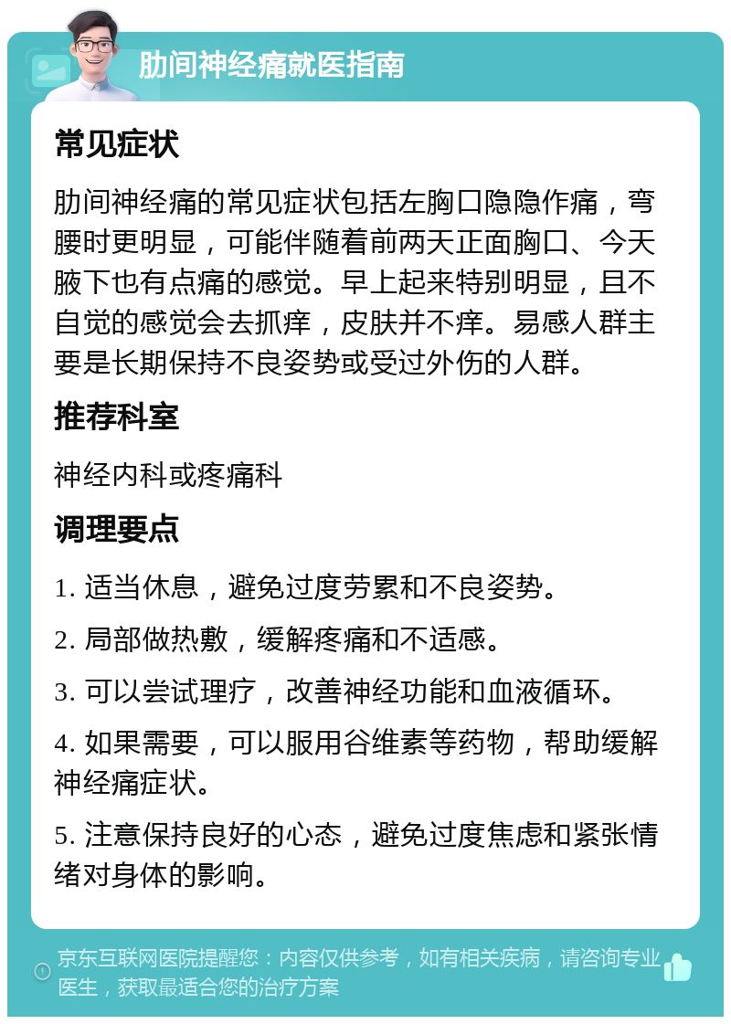 肋间神经痛就医指南 常见症状 肋间神经痛的常见症状包括左胸口隐隐作痛，弯腰时更明显，可能伴随着前两天正面胸口、今天腋下也有点痛的感觉。早上起来特别明显，且不自觉的感觉会去抓痒，皮肤并不痒。易感人群主要是长期保持不良姿势或受过外伤的人群。 推荐科室 神经内科或疼痛科 调理要点 1. 适当休息，避免过度劳累和不良姿势。 2. 局部做热敷，缓解疼痛和不适感。 3. 可以尝试理疗，改善神经功能和血液循环。 4. 如果需要，可以服用谷维素等药物，帮助缓解神经痛症状。 5. 注意保持良好的心态，避免过度焦虑和紧张情绪对身体的影响。