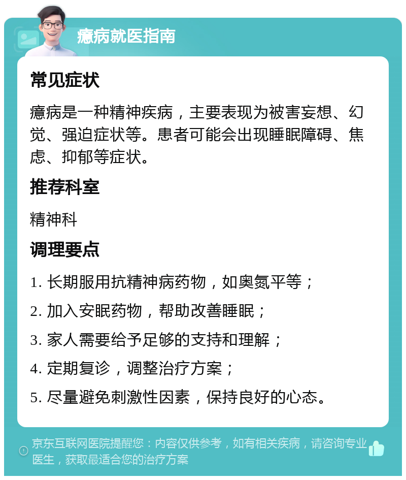 癔病就医指南 常见症状 癔病是一种精神疾病，主要表现为被害妄想、幻觉、强迫症状等。患者可能会出现睡眠障碍、焦虑、抑郁等症状。 推荐科室 精神科 调理要点 1. 长期服用抗精神病药物，如奥氮平等； 2. 加入安眠药物，帮助改善睡眠； 3. 家人需要给予足够的支持和理解； 4. 定期复诊，调整治疗方案； 5. 尽量避免刺激性因素，保持良好的心态。