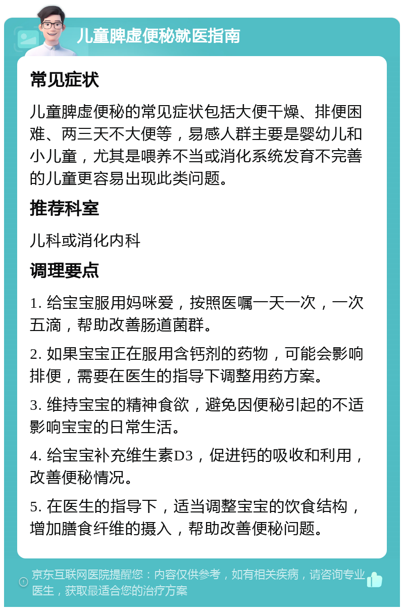 儿童脾虚便秘就医指南 常见症状 儿童脾虚便秘的常见症状包括大便干燥、排便困难、两三天不大便等，易感人群主要是婴幼儿和小儿童，尤其是喂养不当或消化系统发育不完善的儿童更容易出现此类问题。 推荐科室 儿科或消化内科 调理要点 1. 给宝宝服用妈咪爱，按照医嘱一天一次，一次五滴，帮助改善肠道菌群。 2. 如果宝宝正在服用含钙剂的药物，可能会影响排便，需要在医生的指导下调整用药方案。 3. 维持宝宝的精神食欲，避免因便秘引起的不适影响宝宝的日常生活。 4. 给宝宝补充维生素D3，促进钙的吸收和利用，改善便秘情况。 5. 在医生的指导下，适当调整宝宝的饮食结构，增加膳食纤维的摄入，帮助改善便秘问题。