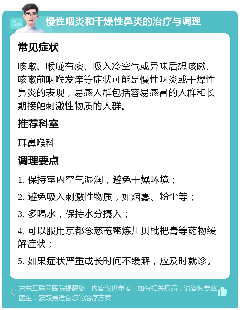 慢性咽炎和干燥性鼻炎的治疗与调理 常见症状 咳嗽、喉咙有痰、吸入冷空气或异味后想咳嗽、咳嗽前咽喉发痒等症状可能是慢性咽炎或干燥性鼻炎的表现，易感人群包括容易感冒的人群和长期接触刺激性物质的人群。 推荐科室 耳鼻喉科 调理要点 1. 保持室内空气湿润，避免干燥环境； 2. 避免吸入刺激性物质，如烟雾、粉尘等； 3. 多喝水，保持水分摄入； 4. 可以服用京都念慈菴蜜炼川贝枇杷膏等药物缓解症状； 5. 如果症状严重或长时间不缓解，应及时就诊。