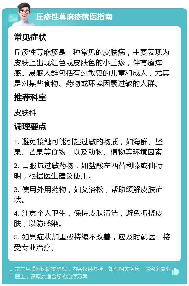 丘疹性荨麻疹就医指南 常见症状 丘疹性荨麻疹是一种常见的皮肤病，主要表现为皮肤上出现红色或皮肤色的小丘疹，伴有瘙痒感。易感人群包括有过敏史的儿童和成人，尤其是对某些食物、药物或环境因素过敏的人群。 推荐科室 皮肤科 调理要点 1. 避免接触可能引起过敏的物质，如海鲜、坚果、芒果等食物，以及动物、植物等环境因素。 2. 口服抗过敏药物，如盐酸左西替利嗪或仙特明，根据医生建议使用。 3. 使用外用药物，如艾洛松，帮助缓解皮肤症状。 4. 注意个人卫生，保持皮肤清洁，避免抓挠皮肤，以防感染。 5. 如果症状加重或持续不改善，应及时就医，接受专业治疗。