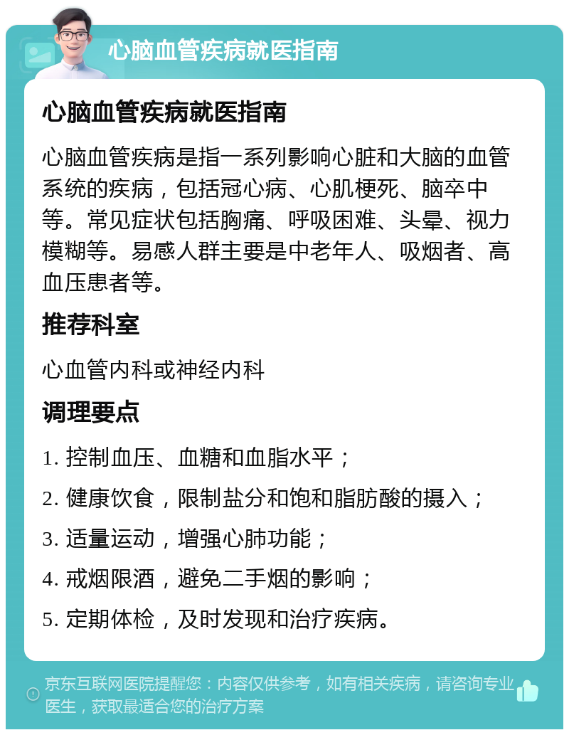 心脑血管疾病就医指南 心脑血管疾病就医指南 心脑血管疾病是指一系列影响心脏和大脑的血管系统的疾病，包括冠心病、心肌梗死、脑卒中等。常见症状包括胸痛、呼吸困难、头晕、视力模糊等。易感人群主要是中老年人、吸烟者、高血压患者等。 推荐科室 心血管内科或神经内科 调理要点 1. 控制血压、血糖和血脂水平； 2. 健康饮食，限制盐分和饱和脂肪酸的摄入； 3. 适量运动，增强心肺功能； 4. 戒烟限酒，避免二手烟的影响； 5. 定期体检，及时发现和治疗疾病。