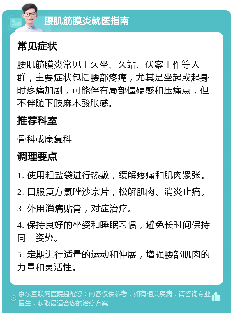 腰肌筋膜炎就医指南 常见症状 腰肌筋膜炎常见于久坐、久站、伏案工作等人群，主要症状包括腰部疼痛，尤其是坐起或起身时疼痛加剧，可能伴有局部僵硬感和压痛点，但不伴随下肢麻木酸胀感。 推荐科室 骨科或康复科 调理要点 1. 使用粗盐袋进行热敷，缓解疼痛和肌肉紧张。 2. 口服复方氯唑沙宗片，松解肌肉、消炎止痛。 3. 外用消痛贴膏，对症治疗。 4. 保持良好的坐姿和睡眠习惯，避免长时间保持同一姿势。 5. 定期进行适量的运动和伸展，增强腰部肌肉的力量和灵活性。