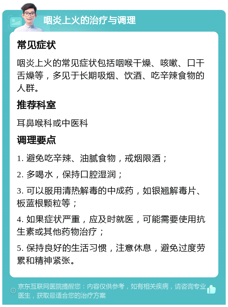 咽炎上火的治疗与调理 常见症状 咽炎上火的常见症状包括咽喉干燥、咳嗽、口干舌燥等，多见于长期吸烟、饮酒、吃辛辣食物的人群。 推荐科室 耳鼻喉科或中医科 调理要点 1. 避免吃辛辣、油腻食物，戒烟限酒； 2. 多喝水，保持口腔湿润； 3. 可以服用清热解毒的中成药，如银翘解毒片、板蓝根颗粒等； 4. 如果症状严重，应及时就医，可能需要使用抗生素或其他药物治疗； 5. 保持良好的生活习惯，注意休息，避免过度劳累和精神紧张。