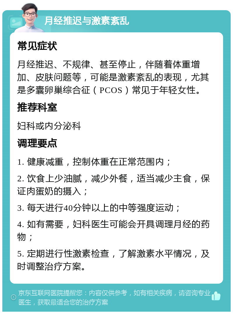 月经推迟与激素紊乱 常见症状 月经推迟、不规律、甚至停止，伴随着体重增加、皮肤问题等，可能是激素紊乱的表现，尤其是多囊卵巢综合征（PCOS）常见于年轻女性。 推荐科室 妇科或内分泌科 调理要点 1. 健康减重，控制体重在正常范围内； 2. 饮食上少油腻，减少外餐，适当减少主食，保证肉蛋奶的摄入； 3. 每天进行40分钟以上的中等强度运动； 4. 如有需要，妇科医生可能会开具调理月经的药物； 5. 定期进行性激素检查，了解激素水平情况，及时调整治疗方案。